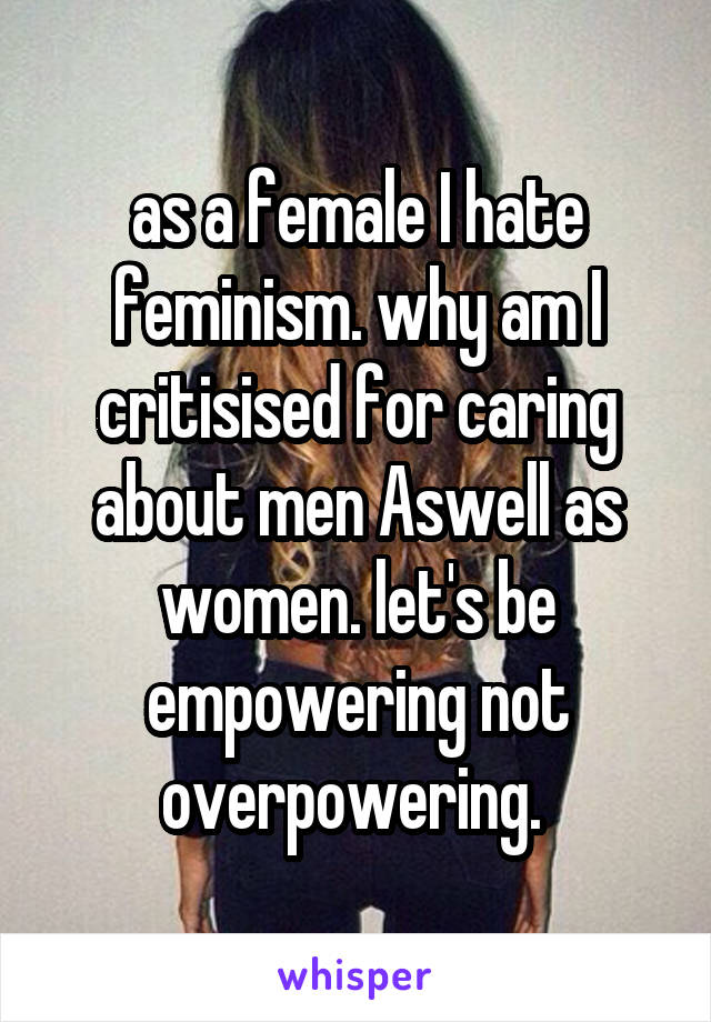 as a female I hate feminism. why am I critisised for caring about men Aswell as women. let's be empowering not overpowering. 