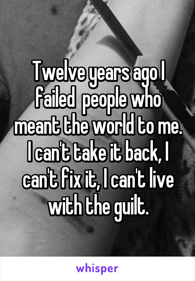 Twelve years ago I failed  people who meant the world to me. I can't take it back, I can't fix it, I can't live with the guilt.