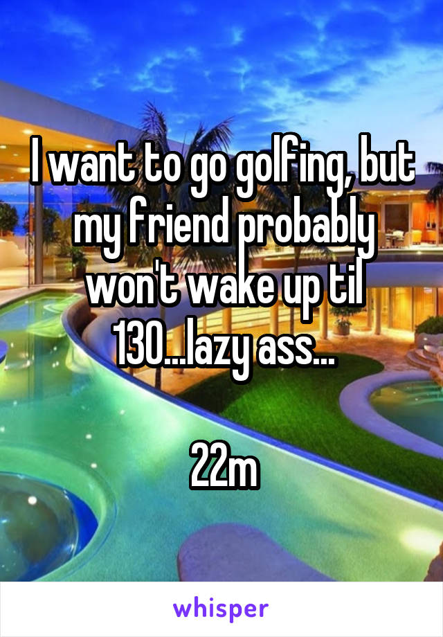 I want to go golfing, but my friend probably won't wake up til 130...lazy ass...

22m