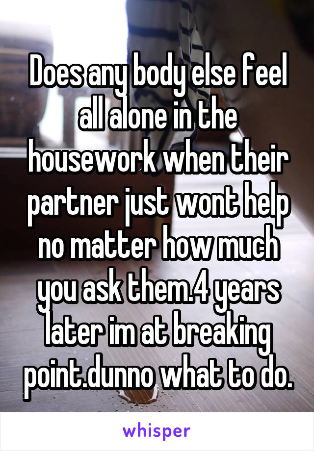 Does any body else feel all alone in the housework when their partner just wont help no matter how much you ask them.4 years later im at breaking point.dunno what to do.