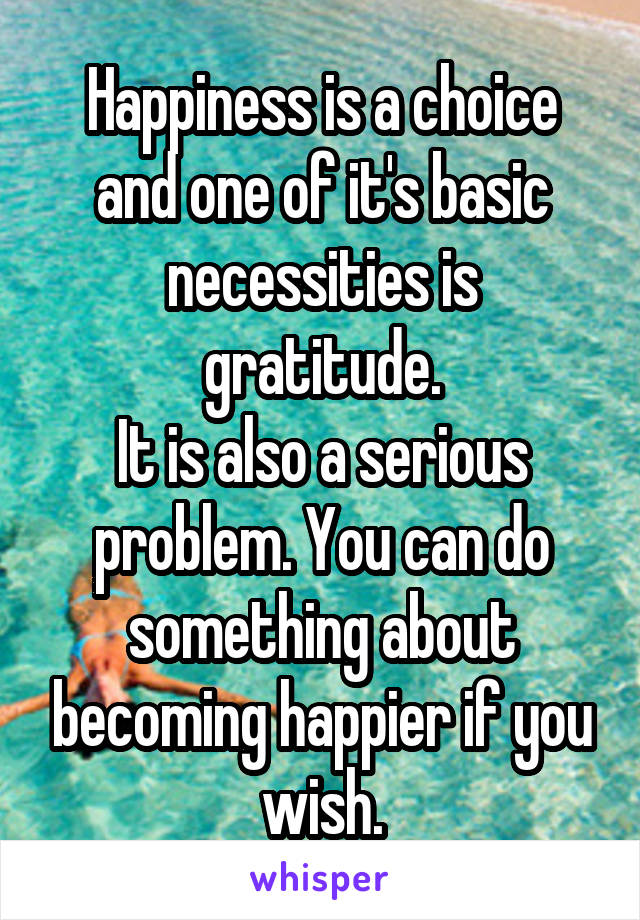 Happiness is a choice and one of it's basic necessities is gratitude.
It is also a serious problem. You can do something about becoming happier if you wish.