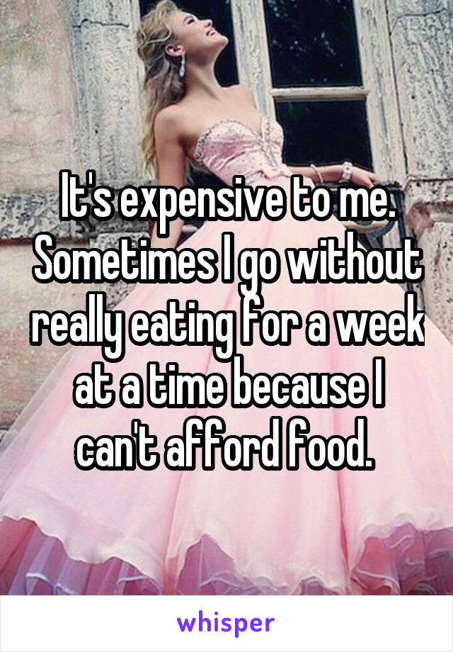 It's expensive to me. Sometimes I go without really eating for a week at a time because I can't afford food. 