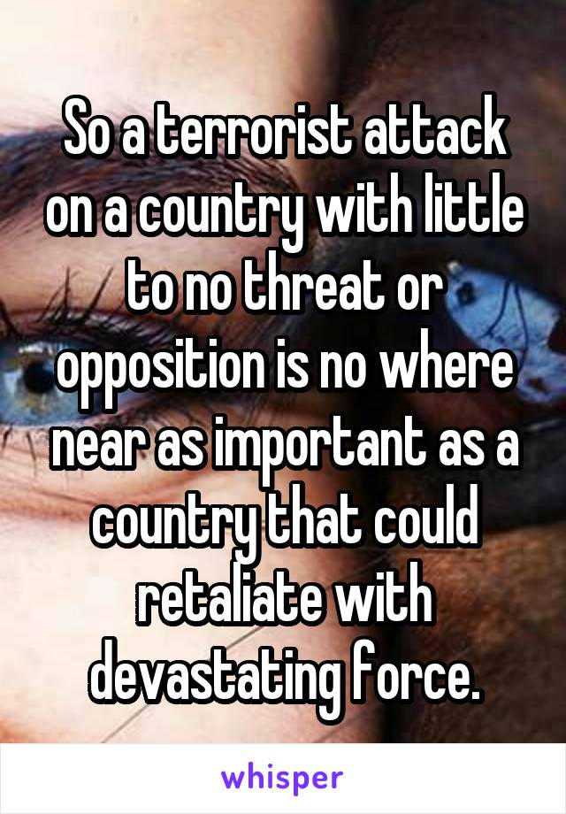 So a terrorist attack on a country with little to no threat or opposition is no where near as important as a country that could retaliate with devastating force.