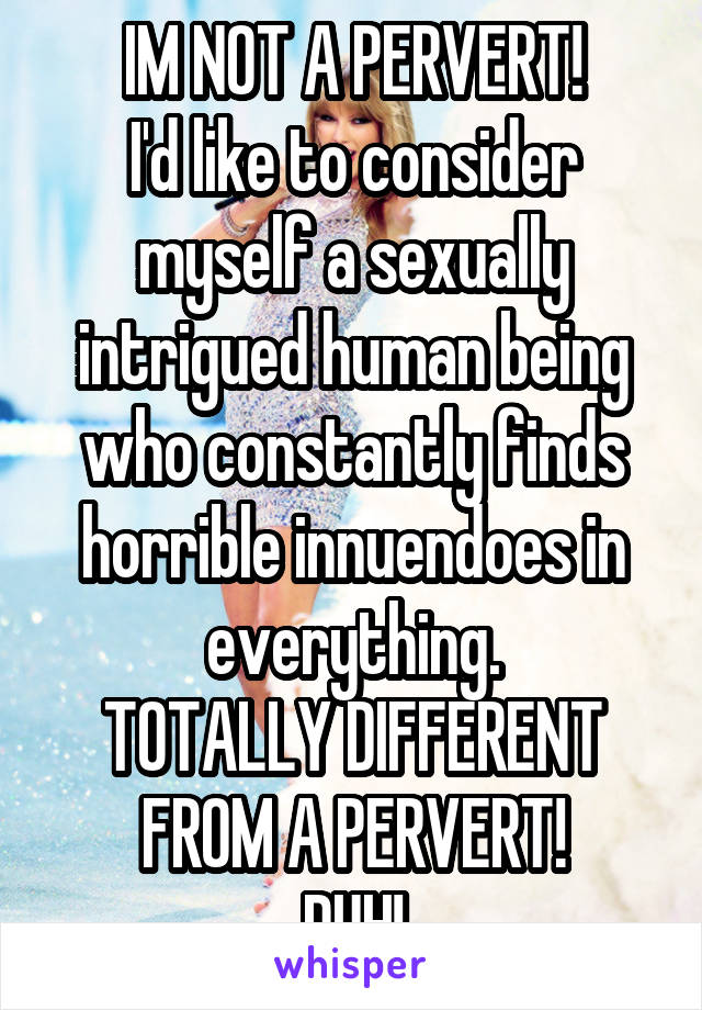IM NOT A PERVERT!
I'd like to consider myself a sexually intrigued human being who constantly finds horrible innuendoes in everything.
TOTALLY DIFFERENT FROM A PERVERT!
DUH!
