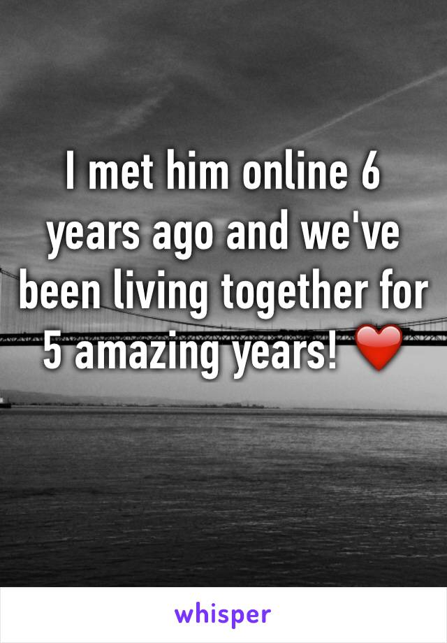 I met him online 6 years ago and we've been living together for 5 amazing years! ❤️