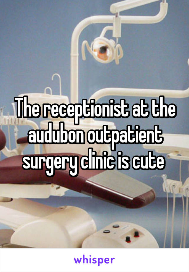 The receptionist at the audubon outpatient surgery clinic is cute 