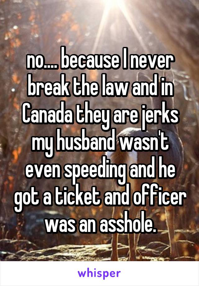 no.... because I never break the law and in Canada they are jerks my husband wasn't even speeding and he got a ticket and officer was an asshole.