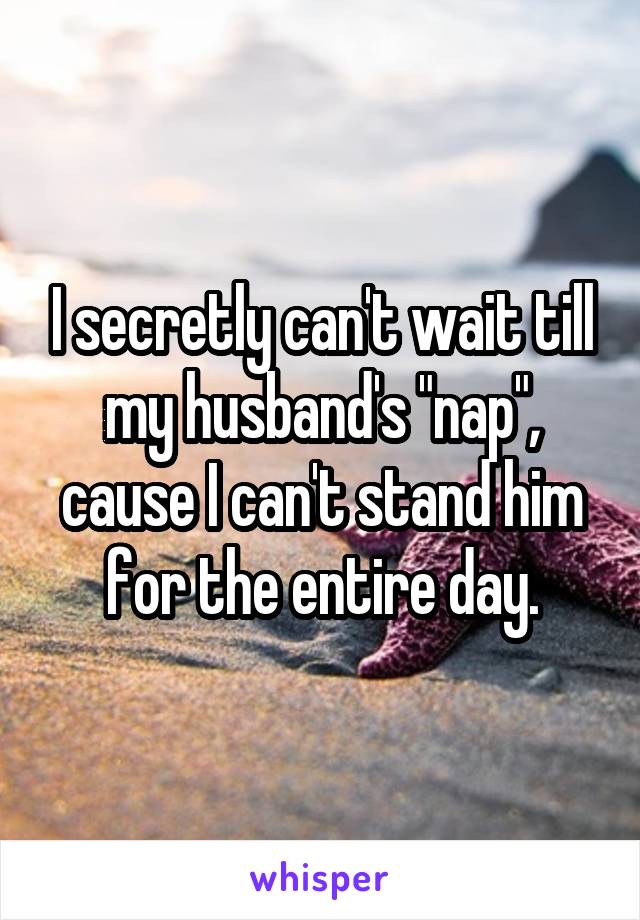 I secretly can't wait till my husband's "nap", cause I can't stand him for the entire day.