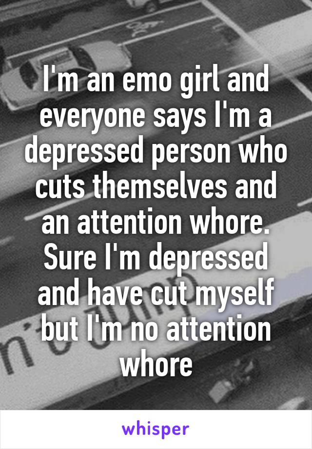 I'm an emo girl and everyone says I'm a depressed person who cuts themselves and an attention whore. Sure I'm depressed and have cut myself but I'm no attention whore