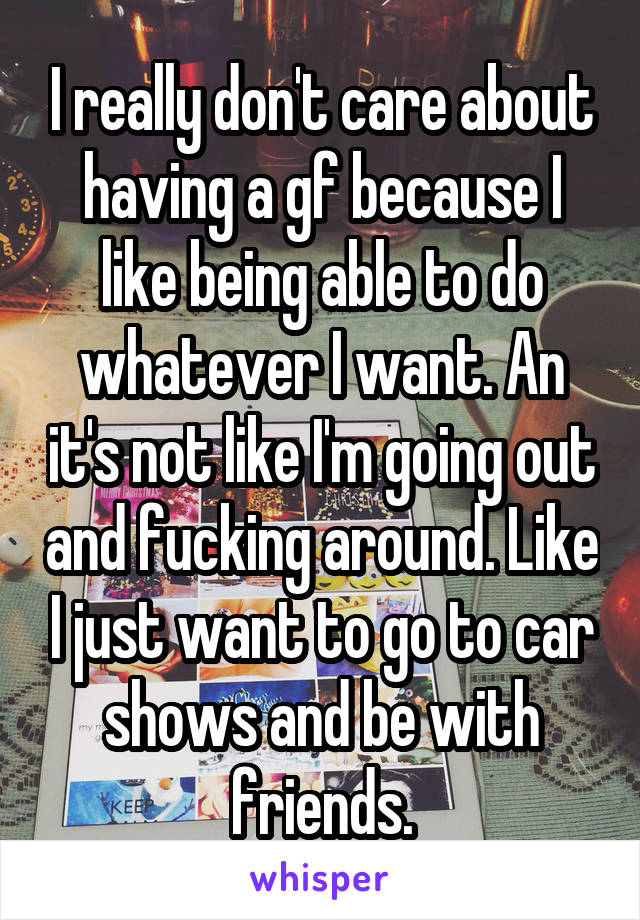 I really don't care about having a gf because I like being able to do whatever I want. An it's not like I'm going out and fucking around. Like I just want to go to car shows and be with friends.