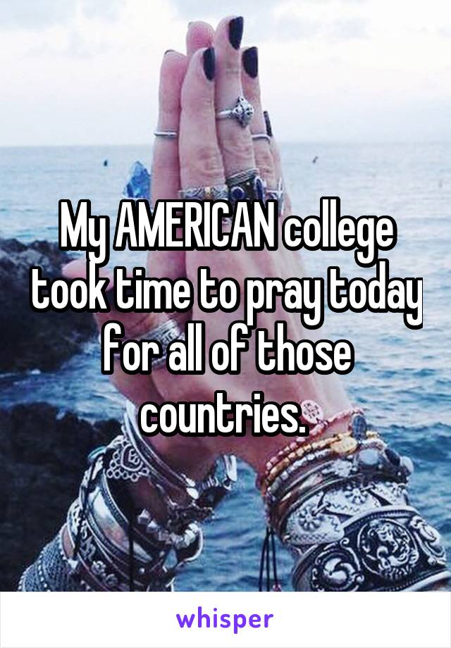 My AMERICAN college took time to pray today for all of those countries. 