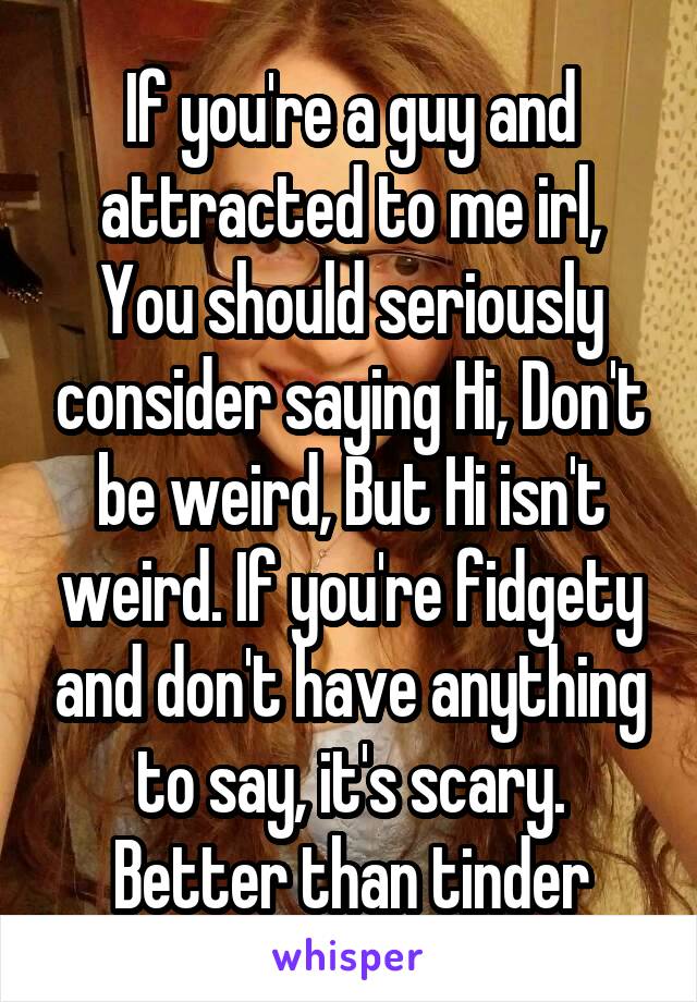 If you're a guy and attracted to me irl, You should seriously consider saying Hi, Don't be weird, But Hi isn't weird. If you're fidgety and don't have anything to say, it's scary. Better than tinder