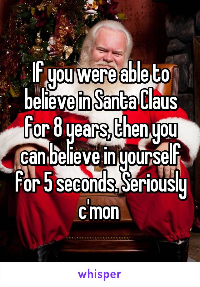 If you were able to believe in Santa Claus for 8 years, then you can believe in yourself for 5 seconds. Seriously c'mon 