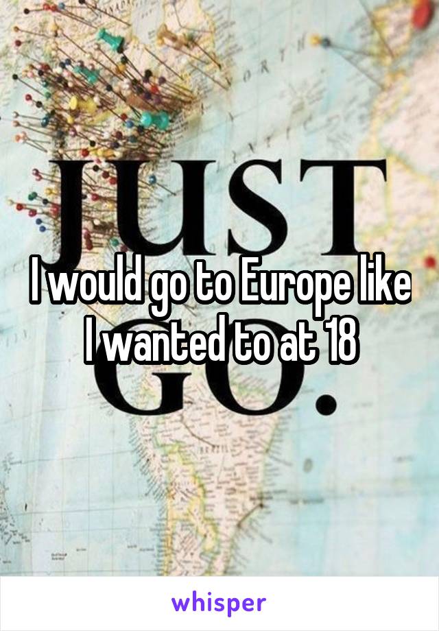 I would go to Europe like I wanted to at 18