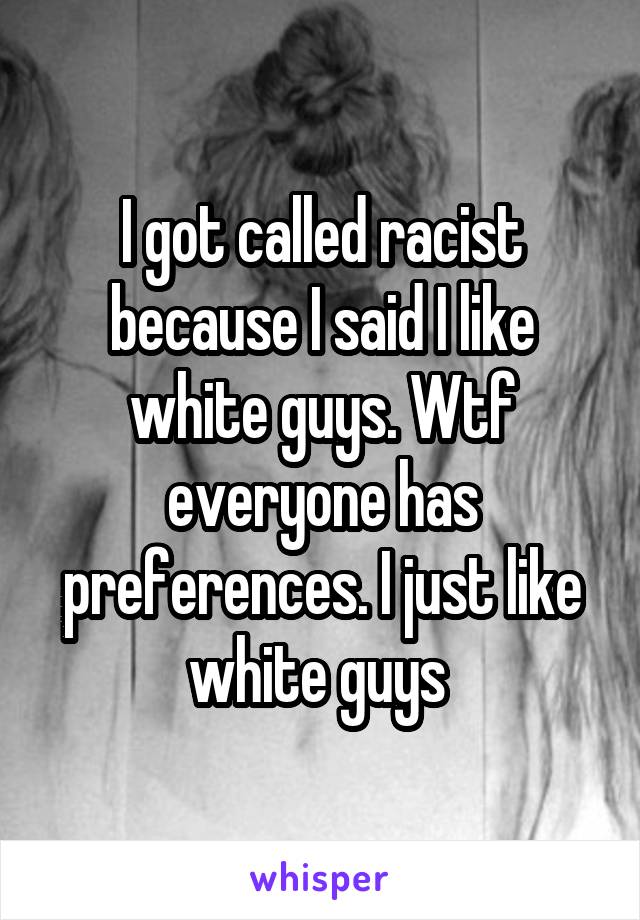 I got called racist because I said I like white guys. Wtf everyone has preferences. I just like white guys 