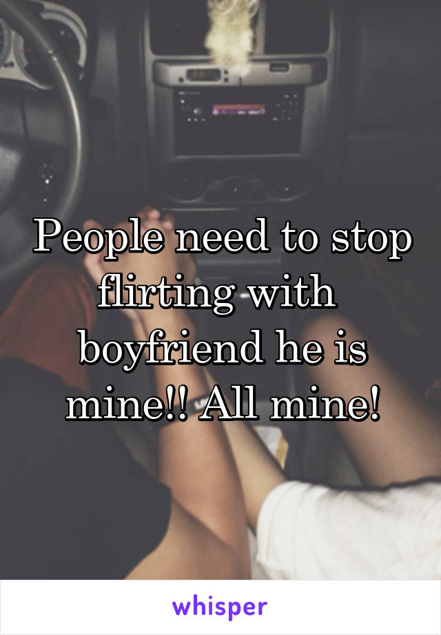 People need to stop flirting with  boyfriend he is mine!! All mine!