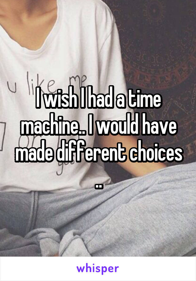 I wish I had a time machine.. I would have made different choices ..