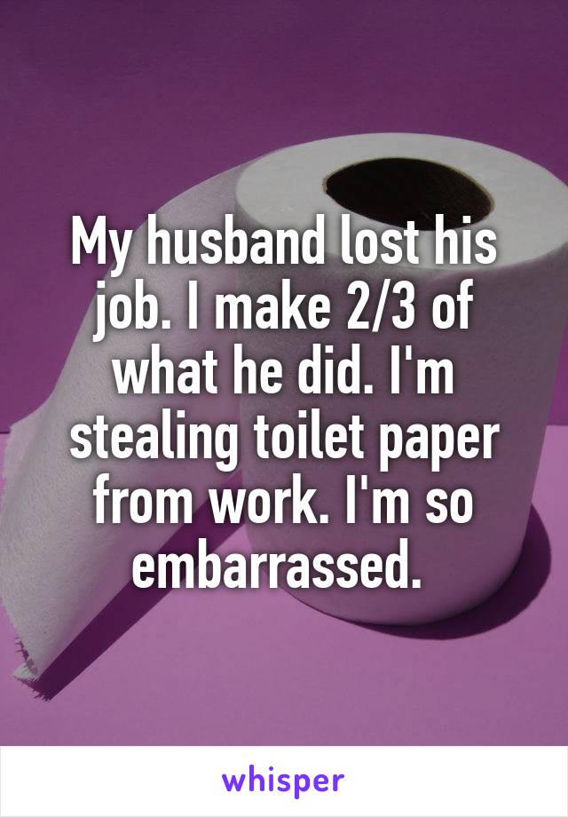 My husband lost his job. I make 2/3 of what he did. I'm stealing toilet paper from work. I'm so embarrassed. 