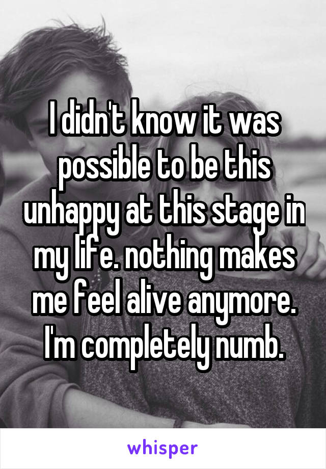 I didn't know it was possible to be this unhappy at this stage in my life. nothing makes me feel alive anymore. I'm completely numb.