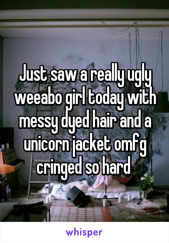 Just saw a really ugly weeabo girl today with messy dyed hair and a unicorn jacket omfg cringed so hard 