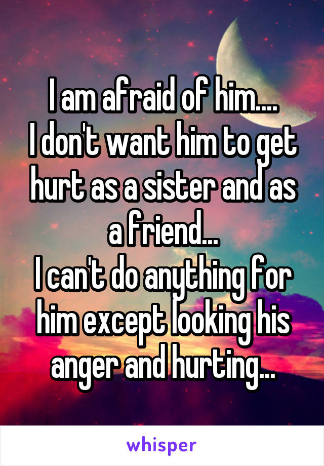 I am afraid of him....
I don't want him to get hurt as a sister and as a friend...
I can't do anything for him except looking his anger and hurting...