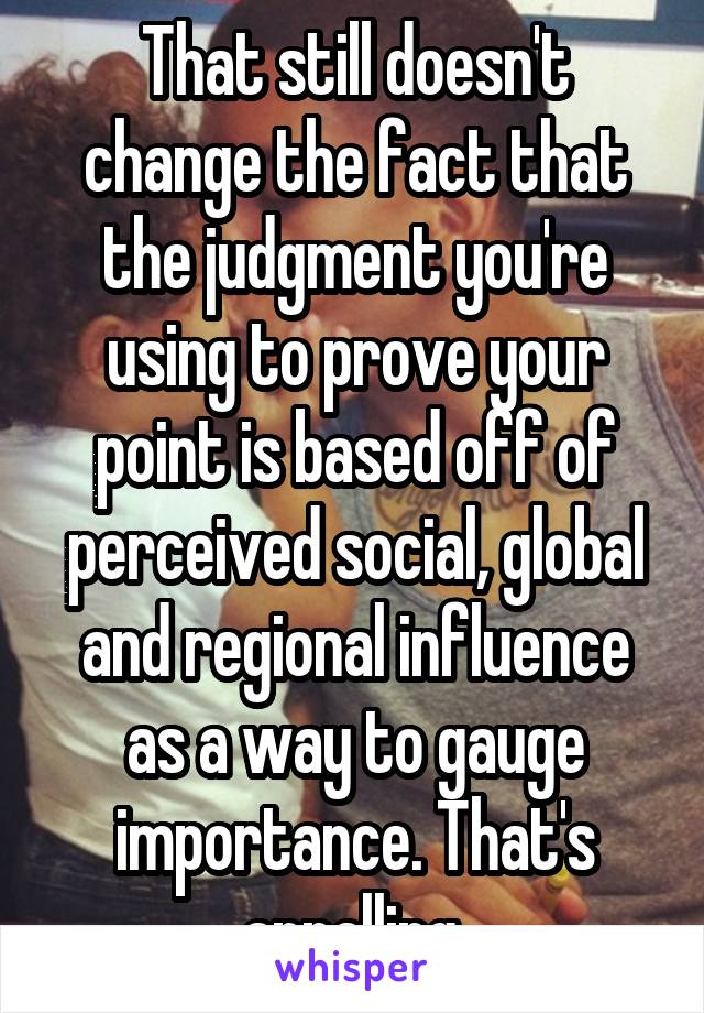 That still doesn't change the fact that the judgment you're using to prove your point is based off of perceived social, global and regional influence as a way to gauge importance. That's appalling.