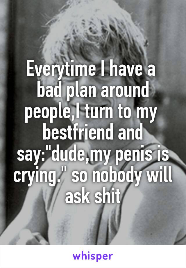 Everytime I have a  bad plan around people,I turn to my  bestfriend and say:"dude,my penis is crying." so nobody will ask shit