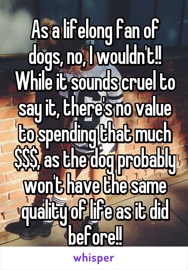 As a lifelong fan of dogs, no, I wouldn't!! While it sounds cruel to say it, there's no value to spending that much $$$, as the dog probably won't have the same quality of life as it did before!!