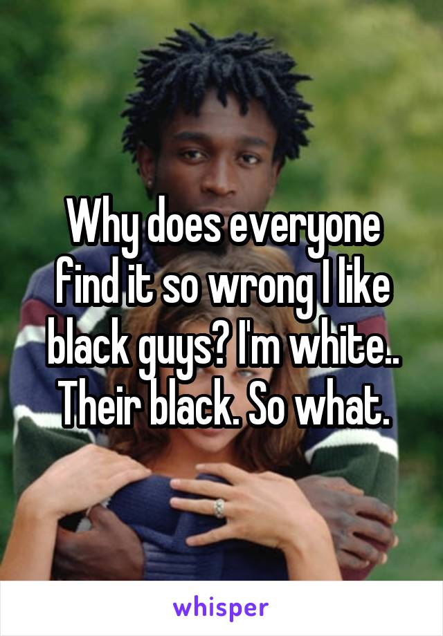 Why does everyone find it so wrong I like black guys? I'm white.. Their black. So what.