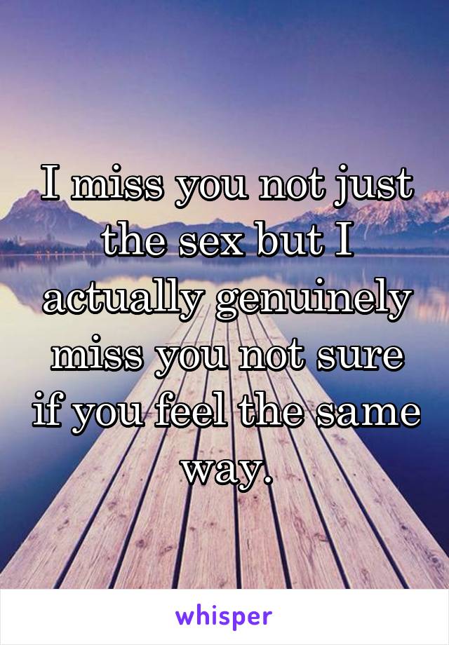 I miss you not just the sex but I actually genuinely miss you not sure if you feel the same way.