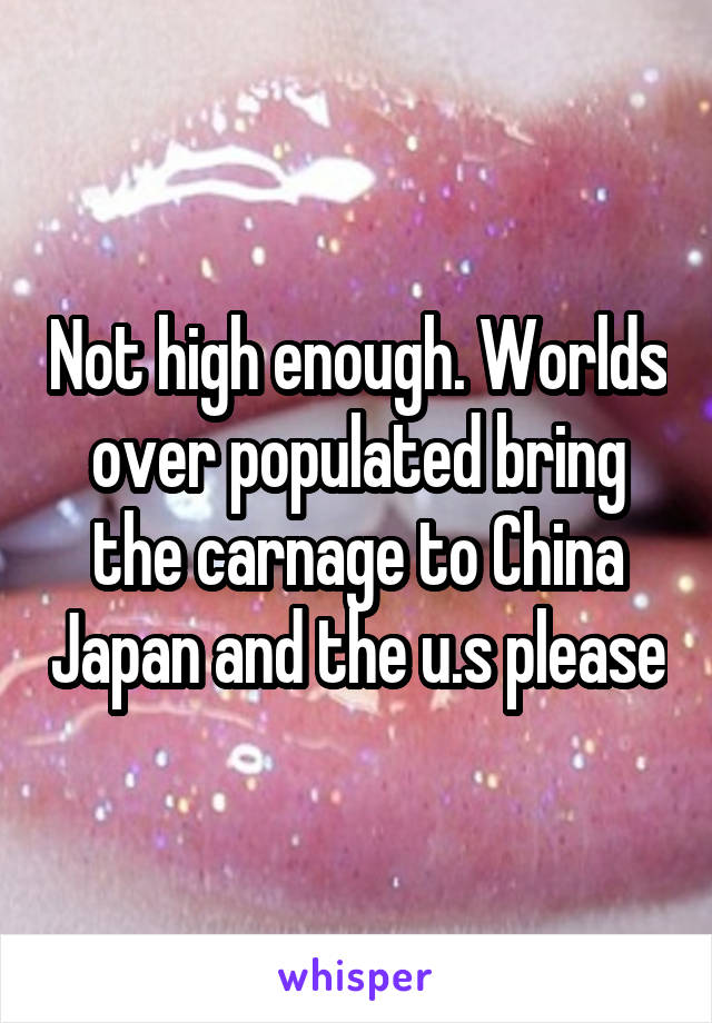 Not high enough. Worlds over populated bring the carnage to China Japan and the u.s please