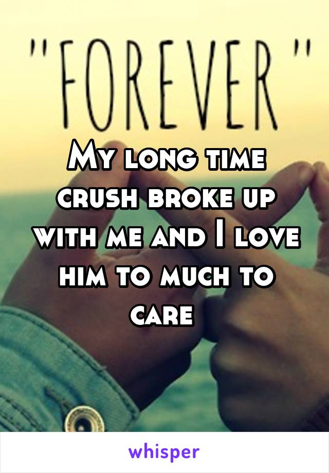 My long time crush broke up with me and I love him to much to care 