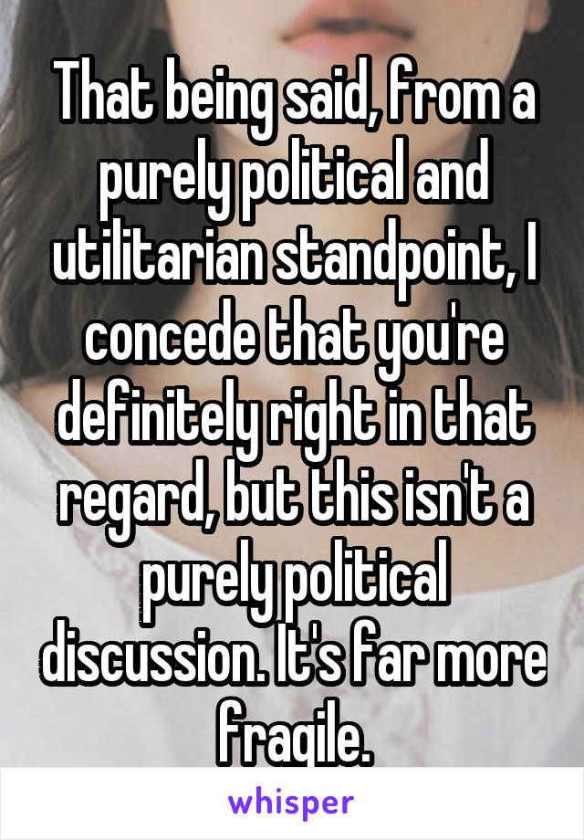 That being said, from a purely political and utilitarian standpoint, I concede that you're definitely right in that regard, but this isn't a purely political discussion. It's far more fragile.