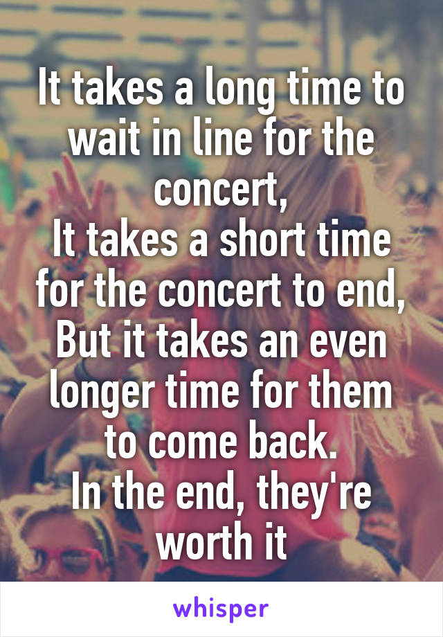 It takes a long time to wait in line for the concert,
It takes a short time for the concert to end,
But it takes an even longer time for them to come back.
In the end, they're worth it