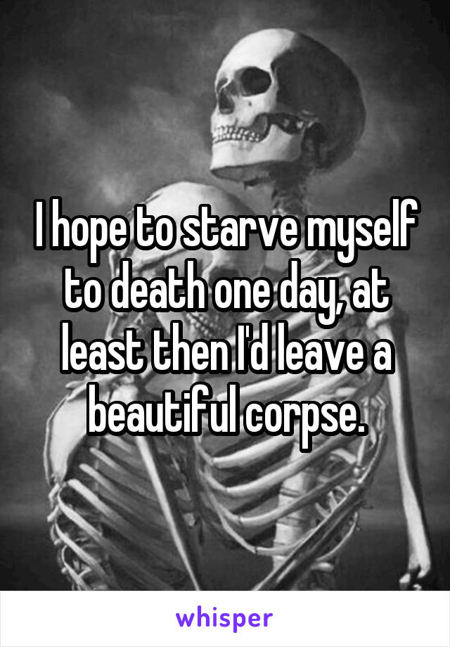 I hope to starve myself to death one day, at least then I'd leave a beautiful corpse.