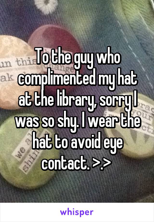 To the guy who complimented my hat at the library, sorry I was so shy. I wear the hat to avoid eye contact. >.> 