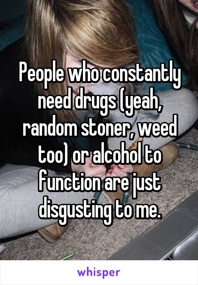 People who constantly need drugs (yeah, random stoner, weed too) or alcohol to function are just disgusting to me.