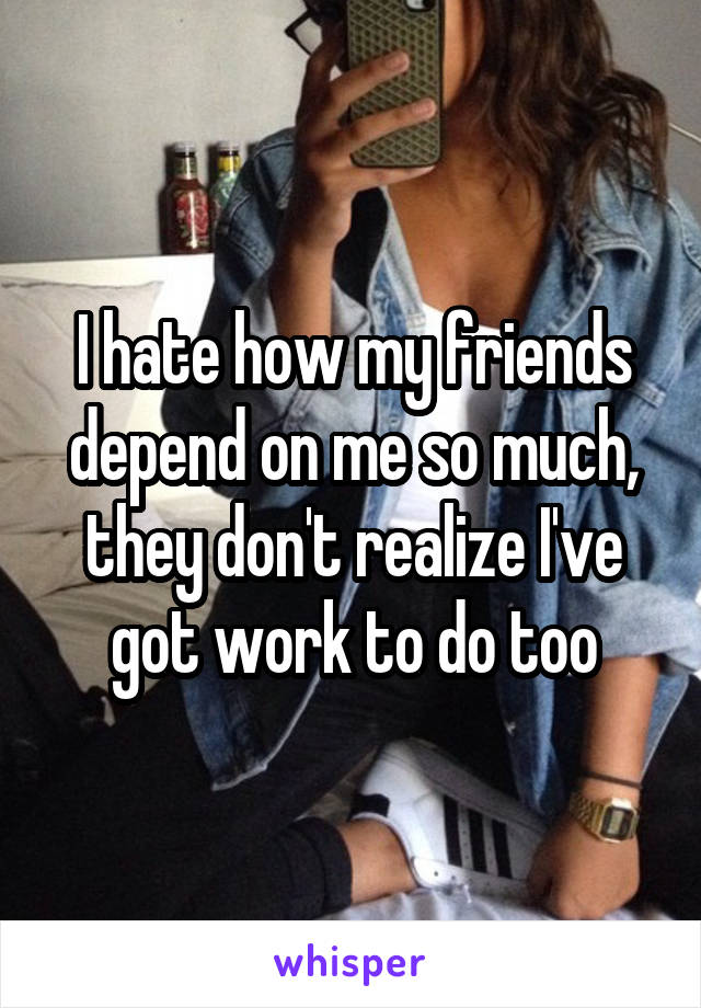 I hate how my friends depend on me so much, they don't realize I've got work to do too