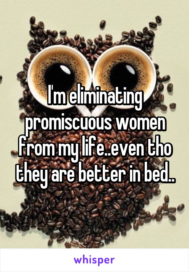 I'm eliminating promiscuous women from my life..even tho they are better in bed..