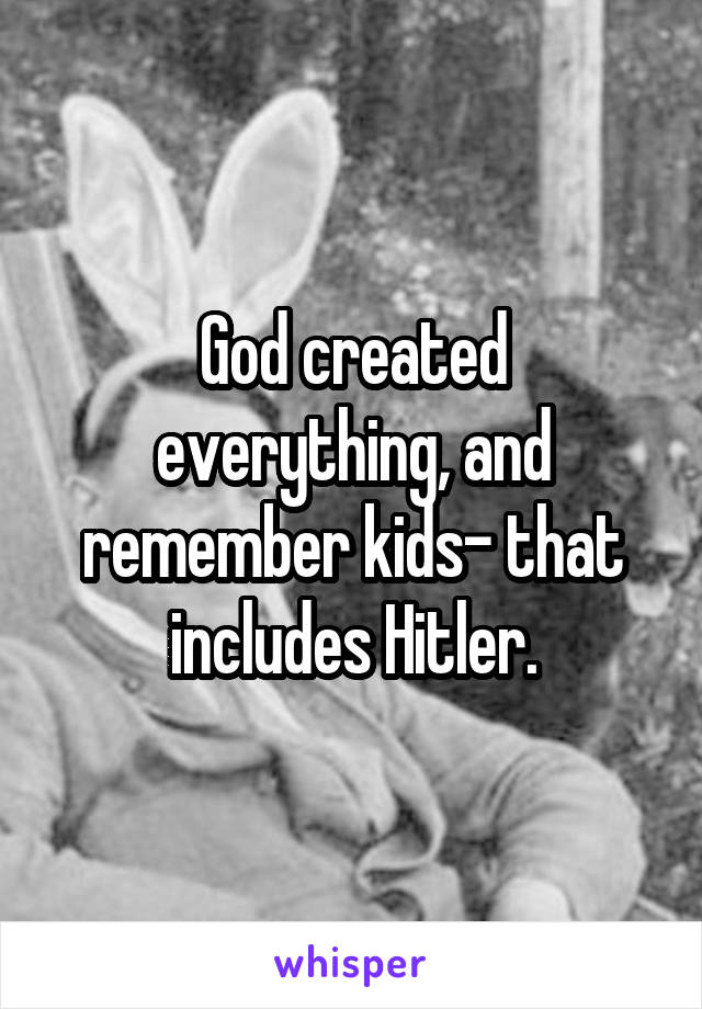 God created everything, and remember kids- that includes Hitler.
