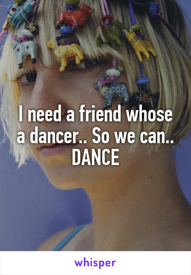 I need a friend whose a dancer.. So we can..
DANCE