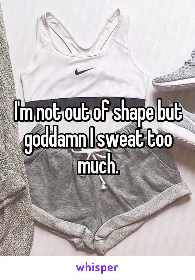 I'm not out of shape but goddamn I sweat too much.