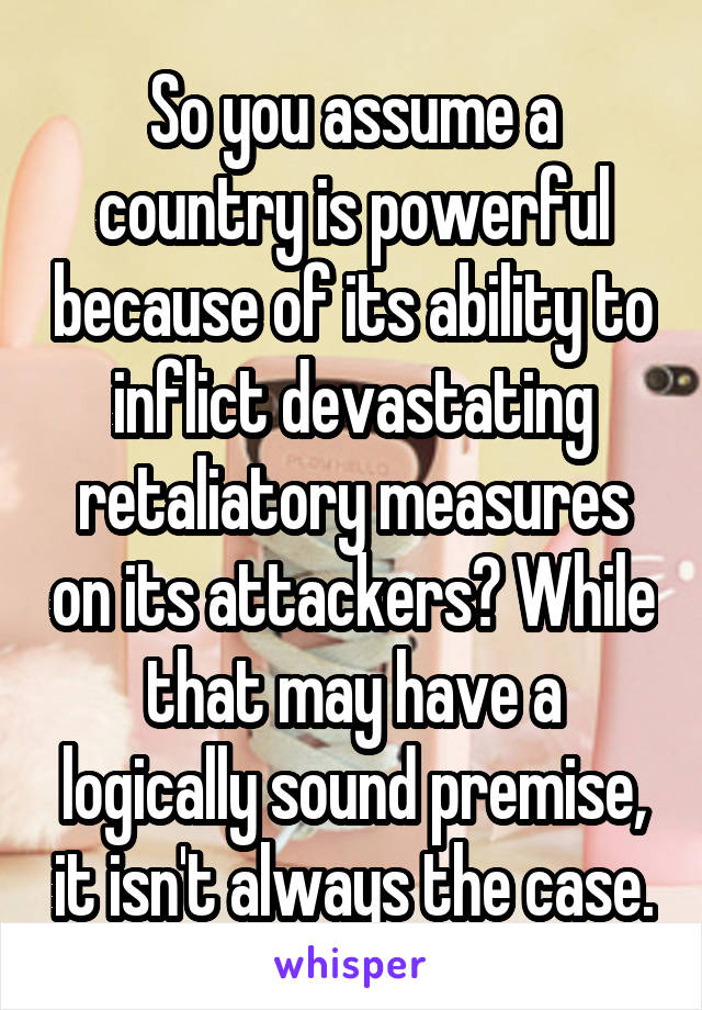 So you assume a country is powerful because of its ability to inflict devastating retaliatory measures on its attackers? While that may have a logically sound premise, it isn't always the case.