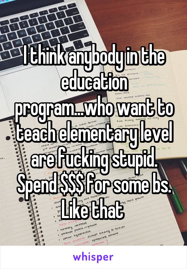 I think anybody in the education program...who want to teach elementary level are fucking stupid. Spend $$$ for some bs. Like that 