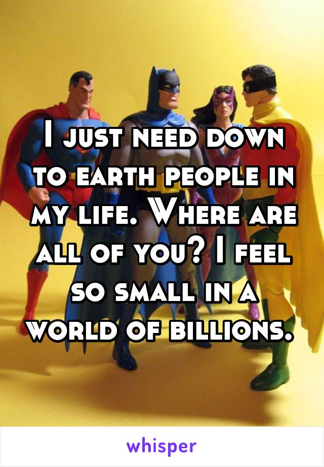 I just need down to earth people in my life. Where are all of you? I feel so small in a world of billions. 