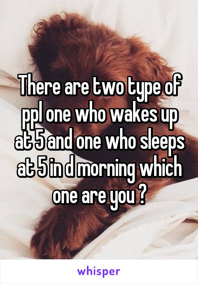 There are two type of ppl one who wakes up at 5 and one who sleeps at 5 in d morning which one are you ?