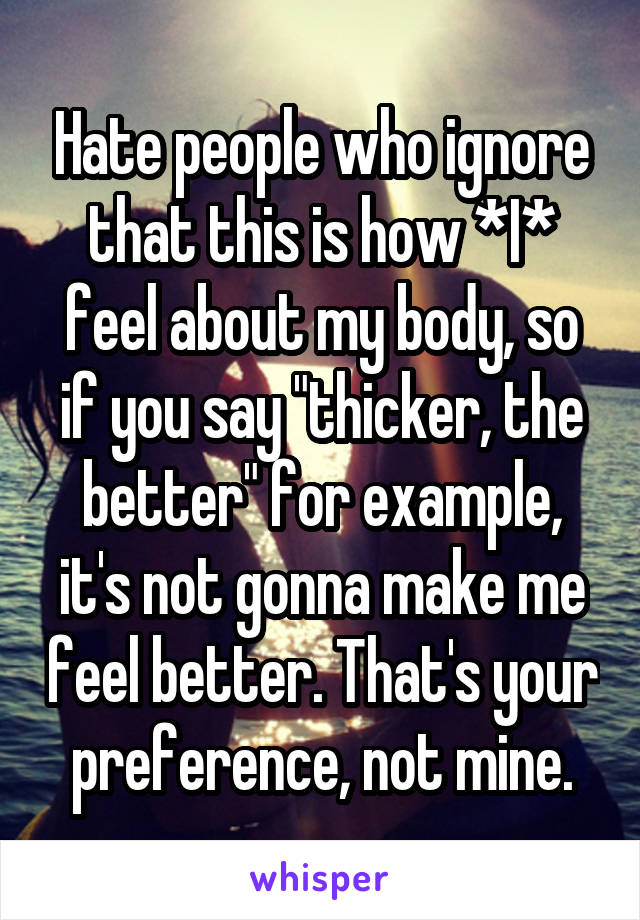 Hate people who ignore that this is how *I* feel about my body, so if you say "thicker, the better" for example, it's not gonna make me feel better. That's your preference, not mine.