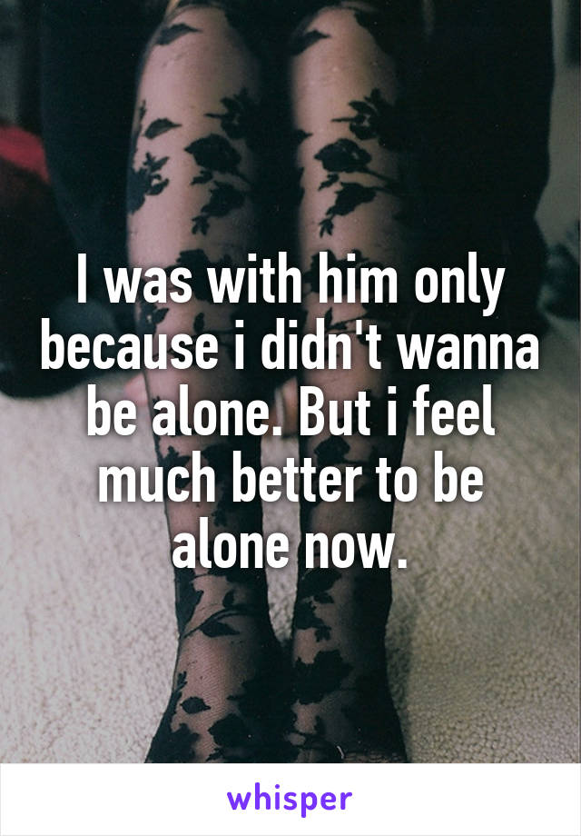 I was with him only because i didn't wanna be alone. But i feel much better to be alone now.