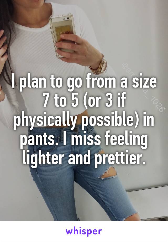 I plan to go from a size 7 to 5 (or 3 if physically possible) in pants. I miss feeling lighter and prettier.