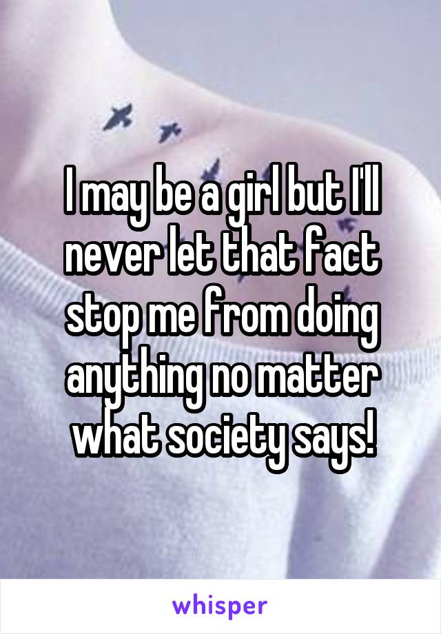 I may be a girl but I'll never let that fact stop me from doing anything no matter what society says!